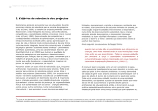 5. Critérios de relevância dos projectos
5
O estudo de Siraj-Blatchford et al. (2002) demonstra que as pedagogias mais efectivas incluem o envolvimento da criança e do adulto, uma implicação cognitiva (co-construtiva) e o uso de técnicas tais como
modelização, explicação, questionamento e canalização do interesse da criança para objectivos de aprendizagem socialmente desejáveis, sem interferir com a capacidade de a criança fazer escolhas livres.
Gostaríamos ainda de acrescentar que os educadores deverão
encontrar critérios de relevância para a escolha dos projectos
(Katz e Chard, 2009): o trabalho de projecto pretende cultivar e
desenvolver a vida inteligente da criança, activando saberes,
competências, a sensibilidade estética, emocional, moral e social
(Katz e Chard, 1989). Essa activação de competências e
correspondentes conteúdos de aprendizagem, de acordo com as
linhas orientadoras da OCDE (2001) para a aprendizagem ao
longo da vida, é feita de modo contextualizado e de uma forma
curricularmente integrada. Numa linha construtivista, o trabalho
5
de projecto permite “sustained shared thinking ” (pensamento
partilhado sustentado), uma das características descritas por
Siraj-Blatchford et al. (2002) que ilustram a qualidade da
interacção pedagógica e que ampliam o desenvolvimento
intelectual das crianças. Katz e Chard (1989) consideram que o
trabalho de projecto ajuda a criança a desenvolver hábitos da
mente que serão duradouros: a capacidade de imaginar, de
prever, de explicar, de pesquisar, de inquirir.
Pensamos existir um outro nível de relevância a que, enquanto
profissionais responsáveis, devemos estar atentos. Trata-se de
apontar para critérios de relevância cultural, social, ética e
estética nos projectos (Vasconcelos, 2009). Um projecto não é
neutro: há valores subjacentes à escolha de um determinado
tópico para um projecto em detrimento de outro. É importante
que as crianças aprendam a ser cidadãs através dos projectos
que realizam: criarem sentido de pertença, de responsabilidade
mútua e de solidariedade com os outros – crianças diferentes,
outros povos, outros contextos, numa real perspectiva
intercultural –; que aprendam a usar recursos que sabem ser
limitados, que aprendam a reciclar, a preservar o ambiente que
as rodeia, a ter consciência dos recursos limitados do planeta, da
nossa acção enquanto cidadãos intervenientes e responsáveis,
numa linha de desenvolvimento sustentável. Que a criança
aprenda, através dos projectos, a transcender interesses
imediatos e a fazer escolhas informadas e criteriosas. Que
procure o “bom” e o “belo”, sabendo que todos temos direito a
usufruir dos mesmos.
Ainda segundo os educadores de Reggio Emilia:
quanto mais amplas são as possibilidades que oferecemos às
crianças, tanto mais intensas serão as suas motivações e mais
ricas serão as suas experiências… Todas as pessoas acabarão
por descobrir a força e capacidades surpreendentes e
extraordinárias das crianças relacionadas com a sua inesgotável
capacidade de expressão (Edwards et al., 1999:57).
A criança é assim encarada como um ser competente e capaz,
um/a pequeno/a investigador/a que quer descobrir o mundo, que
sabe que pode e deve resolver problemas. A criança demonstra
ser capaz de gerir o seu próprio processo de aprendizagem com o
apoio do adulto, é autora de si própria com a ajuda dos outros.
Trata-se de uma criança-cidadã, membro de uma sociedade
democrática, que aprende a gostar de aprender desde que nasce
até ao fim da sua existência. O grande desafio para os
profissionais de educação será, então, o de tornarem as suas
práticas pedagógicas estimulantes sob o ponto de vista
intelectual para servir uma criança-cidadã que quer aprender ao
Trabalho por Projectos na Educação de Infância
18
 