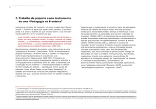 7. Trabalho de projecto como instrumento
de uma “Pedagogia de Fronteira”
Partimos do conceito de “fronteira” tal como é usado nas Ciências
Sociais – “fronteira é aquilo que separa mas, também, o que faz a
ponte e é ainda o habitat de que muitos fazem a sua morada”
(André, 2007:173-174) e, também, de que:
Reconhecemos o trabalho de projecto como instrumento de uma
“pedagogia de fronteira” (Vasconcelos, 2009). A metodologia de
projecto reconhece, “de forma radical, o conflito e a negociação
como forças impulsionadoras do crescimento e do
desenvolvimento” (Vasconcelos, 1998:154). O trabalho de
projecto afirma uma criança investigadora, aposta no interface e
na migração entre as diferentes áreas do saber e disciplinas para
a resolução de um problema – a interdisciplinaridade no sentido
da inter-relação dos saberes –, aponta para os fins sociais da
7
educação (como afirma Dewey no seu Credo Pedagógico ) e
trabalha as fronteiras do currículo com projectos integradores,
fazendo com que o currículo funcione como um sistema complexo
e interactivo.
o que importa é captar a fenomenologia geral da vida de fronteira, a
fluidez dos seus processos sociais, a criação constante de mapas
mentais (...), a instabilidade, a transitoriedade e precariedade da vida
social de fronteira (...) numa subjectividade participativa, orientada
pelosentidodacomunidade(SousaSantos, 2000:325).
Sabemos que o conhecimento se constrói a partir de abordagens
holísticas (o trabalho de projecto ilustra bem este princípio),
sendo que a necessidade analítica emerge à medida que o grau
de questionamento e a capacidade de encontrar respostas vai
crescendo (Roldão, 2004). As disciplinas vão-se desenvolvendo
através de processos analíticos especializados, não esquecendo o
todo de que procuram um aprofundamento. Edwards & Mutton
(2007), citando Konkola (2001), elaboram o conceito de
“boundary zones” (zonas de fronteira) enquanto espaços neutros
fora dos sistemas estabelecidos, onde as prioridades de cada
uma das organizações (neste caso, das disciplinas) são
respeitadas, mas novas maneiras de pensar podem emergir em
discussões, de modo a constituir novos percursos, mais fluidos,
responsivos, criando novos saberes e novas práticas. Os
educadores e professores passam de “transmissores” de saberes
a “criadores de possibilidades”, “provocadores” do
desenvolvimento infantil, promovendo interacções significativas,
8
numa “pedagogia responsiva” (Edwards, 2004 ) que permite
9
“aprendizagens expansivas” (Engeström, 1999 ).
7
“O Credo Pedagógico”de John Dewey está traduzido em língua portuguesa. Ver: Cadernos de Educação de Infância, nº 9 (1989:10-15).
8
“Uma prática responsiva ajuda na compreensão de visões estabelecidas de aprendizagem porque torna central a necessidade de examinar ou mesmo de contestar as interpretações do objecto, enquanto se
trabalha dentro de um conjunto de valores profissionais (...). Reconhecendo a necessária fluidez da prática responsiva, por exemplo, as colaborações podem-se gerar com pessoas diversificadas e as próprias
relações podem variar no decurso da acção”(Edwards, 2005:179).
9
Segundo Engeström (1999) as “aprendizagens de carácter expansivo” envolvem a criação de novos saberes e de novas práticas para uma actividade que emerge de novo: quer dizer, a aprendizagem está impregnada e é
constitutiva de transformação qualitativa de todo o sistema de actividade. São redes auto-organizadas de mútua cooperação e de competência distribuída que se orientam horizontalmente para produzirem profissionais (ou
contextosdeaprendizagem)maisflexíveis.
Trabalho por Projectos na Educação de Infância
20
 