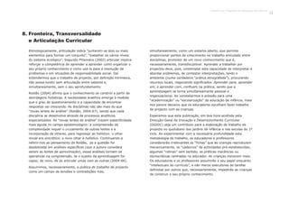 8. Fronteira, Transversalidade
e Articulação Curricular
Etimologicamente, articulação indica “juntarem-se dois ou mais
elementos para formar um conjunto”, “trabalhar os vários níveis
do sistema ecológico”. Segundo Fthenakis (2002) articular implica
reforçar a competência de aprender a aprender como organizar o
seu próprio conhecimento e como usá-lo para a resolução de
problemas e em situações de responsabilidade social. Daí
entendermos que o trabalho de projecto, por definição intrínseca,
não possa existir sem articulação entre saberes e,
simultaneamente, sem o seu aprofundamento.
Roldão (2004) afirma que o conhecimento se constrói a partir de
abordagens holísticas. A necessidade analítica emerge à medida
que o grau de questionamento e a capacidade de encontrar
respostas vai crescendo. As disciplinas não são mais do que
“novas lentes de análise” (Roldão, 2004:67), sendo que cada
disciplina se desenvolve através de processos analíticos
especializados. As “novas lentes de análise” trazem especificidade
mais aguda no campo epistemológico: a compreensão da
complexidade requer o cruzamento de outras lentes e a
incorporação de olhares, para regressar ao holístico: o olhar
inicial era sincrético; o novo olhar é holístico. Continuando a
referir-nos ao pensamento de Roldão, se a questão for
desdobrada em análises específicas (que a autora considera
serem as lentes de aproximação), essas análises tornam-se
operativas na compreensão, se o sujeito da aprendizagem for
capaz, de novo, de as articular umas com as outras (2004:66).
Assumimos, necessariamente, a prática de trabalho de projecto
como um campo de tensões e contradições mas,
simultaneamente, como um sistema aberto, que permite
proporcionar pontos de crescimento no trabalho articulado entre
disciplinas, promotor de um novo conhecimento que é,
necessariamente, transdisciplinar. Aprender a trabalhar por
projectos deve, pois, contemplar esta capacidade de interpretar e
abordar problemas, de contestar interpretações, lendo o
ambiente (numa verdadeira “prática etnografada”), procurando
recursos locais, negociando significados. Aprender para, aprender
em, e aprender com, confluem na prática, sendo que a
aprendizagem se torna simultaneamente pessoal e
organizacional. Ao constatarmos a pressão para uma
“academização” ou “escolarização” da educação de infância, mais
nos parece decisivo que os educadores escolham fazer trabalho
de projecto com as crianças.
Esperamos que esta publicação, em boa hora acolhida pela
Direcção-Geral de Inovação e Desenvolvimento Curricular
(DGIDC) seja um contributo para a elaboração de trabalho de
projecto no quotidiano dos jardins de infância e nas escolas do 1º
ciclo. Ao experimentar com a necessária profundidade esta
metodologia de trabalho, os educadores e professores
considerarão irrelevantes as “fichas” que as crianças reproduzem
mecanicamente, os “cadernos” de actividades pré-estabelecidas,
algumas “rotinas” sem sentido, as práticas mecânicas ou
tecnocráticas centradas no educador. As crianças merecem mais.
Os educadores e os professores assumirão o seu papel enquanto
“intelectuais do currículo”, e não meros executores de tarefas
definidas por outros que, necessariamente, impedirão as crianças
de construir o seu próprio conhecimento.
Trabalho por Projectos na Educação de Infância
21
 