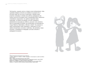 Terminamos, ousando recriar a citação inicial de Baremboim: Esta
qualidade dialógica [inerente ao trabalho de projecto] foi a
principal razão que nos levou à descrição e reflexão sobre
projectos realizados no âmbito das práticas pedagógicas dos
nossos alunos de Formação Inicial, enquadradas pelos respectivos
orientadores cooperantes. Os capítulos seguintes desta
publicação, no âmbito da tradição curricular integrada e
globalizante da educação de infância, procuram uma coerência
para as publicações da DGIDC que aprofundam as dimensões da
10
Língua Materna, Matemática, Ciências e Artes . Os projectos a
seguir apresentados serão analisados e reflectidos à luz de
saberes disciplinares concretos e definidos, não perdendo, nesse
processo, a qualidade de integração curricular inerente à
pedagogia de projecto.
10
São as seguintes as publicações a que nos referimos:
Sim-Sim, I., Silva, A.C. e Nunes, C. (2008). Linguagem e Comunicação no Jardim de Infância.
Lisboa: DGIDC.
Mata, L. (2008). À Descoberta da Escrita. Lisboa: DGIDC.
Castro, J. e Rodrigues, M. (2008). Sentido de Número e Organização de Dados. Lisboa: DGIDC.
Mendes, M. F. e Delgado, C.C. (2008). Geometria. Lisboa: DGIDC.
Martins, I.P. et al. (2009). Despertar para a Ciência:Actividades dos 3 aos 6. Lisboa: DGIDC.
Godinho, J. C. e Brito, M.J. (2010). AsArtes no Jardim de Infância. Lisboa: DGIDC
Trabalho por Projectos na Educação de Infância
22
 
