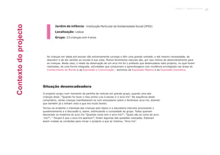 Jardim de infância - Instituição Particular de Solidariedade Social (IPSS)
Localização: Lisboa
Grupo: 23 crianças com 4 anos
O projecto surgiu num momento de partilha de notícias em grande grupo, quando uma das
crianças disse: “Quando fui levar o meu primo Luís à escola vi o arco-íris”. Na sequência deste
comentário, várias crianças manifestaram-se com entusiasmo sobre o fenómeno arco-íris, dizendo
que também já o tinham visto e que era muito bonito.
Tornou-se evidente o interesse das crianças pelo tópico e a educadora interveio provocando o
questionamento e a discussão e, assim, estimulando a curiosidade do grupo. Todos queriam
desvendar os mistérios do arco-íris “Quantas cores tem o arco-íris?”; “Quais são as cores do arco-
-íris?”; “ Porque é que o arco-íris aparece?”, foram algumas das questões colocadas. Estavam
assim criadas as condições para iniciar o projecto a que se chamou, “Arco-íris”.
As crianças em idade pré-escolar são extremamente curiosas e têm uma grande vontade, e até mesmo necessidade, de
descobrir e de dar sentido ao mundo à sua volta. Muitos fenómenos naturais são, por isso motivo de deslumbramento para
as crianças. Neste caso, o relato da observação de um arco-íris foi o pretexto que desencadeou este projecto, no qual foram
realizadas, de uma forma integrada, actividades que conduziram a aprendizagens com incidência privilegiada nas áreas do
e da – domínios da e da .Conhecimento do Mundo Expressão e Comunicação Expressão Plástica Expressão Dramática
Situação desencadeadora
Contextodoprojecto
Capítulo 2 - P
27rojecto Arco-Íris
 