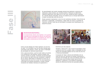 Como um dos desejos era “fazer aparecer um arco-íris
na sala!”, foi convidado o pai de uma das crianças para
concretizar esse desejo e, assim, dar início à realização
de actividades de natureza experimental.
Com a sala escurecida, o pai fez incidir sobre um prisma
a luz emitida por uma lanterna, tendo-se obtido uma
mancha colorida na parede, resultante da decomposição
da luz branca nas sete cores que constituem o espectro
da luz visível, observáveis no fenómeno do arco-íris. O
“aparecimento do arco-íris na sala” foi uma experiência
vivenciada com grande entusiasmo e muitas crianças
revelaram de imediato interesse em explorarem o
fenómeno por elas próprias.
Também a mãe da M.T. veio à sala de actividades contar
a lenda do arco-íris e propôs, ainda, a utilização de uma
técnica de expressão plástica com as cores do arco-íris:
a “técnica da borboleta”.
A proposta de “fazer a técnica da borboleta com as
cores do arco-íris” permitiu às crianças vivenciarem o
processo de formação das cores secundárias através da
mistura das cores primárias (neste caso de forma
aleatória), e potenciou a sua posterior exploração
através de diferentes técnicas de expressão plástica.
Envolvimento das famílias...
O envolvimento directo das famílias é de grande
importância em educação de infância, em particular
para o desenvolvimento de projectos em sala de
actividades, constituindo um recurso valioso.
As aprendizagens iam sendo reveladas através dos desenhos e pinturas que
realizavam, quase sempre, por iniciativa própria. Utilizavam os diferentes
materiais disponíveis como lápis de cor e de cera, canetas de feltro, guaches,
etc. Através dessas produções, tornou-se evidente que as crianças aprenderam
a ordem correcta das cores do arco-íris.
Muitas quiseram representar o arco-íris com cartolinas coloridas. Como forma de
estimular a cooperação, a entreajuda, o saber estar em grupo e a partilha de
materiais, também neste tipo de actividade foi proposto que trabalhassem em
pequenos grupos.
FaseIIIExecução
33Capítulo 2 - Projecto Arco-Íris
 