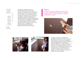 Actividades exploratórias como as
desenvolvidas durante este projecto,
revelam-se importantes para a aquisição de
conhecimentos como o facto de o arco-íris
ter sete cores ou de a luz branca poder ser
decomposta. Para além disso, este tipo de
actividades é também essencial para o
desenvolvimento de competências/processos
científicos como a observação, a classificação
e a comunicação e, igualmente, para a
aquisição de atitudes como a curiosidade, o
espírito crítico, a cooperação ou a
perseverança, importantes para o
desenvolvimento futuro das crianças.
O projecto convidava à exploração e à
descoberta das cores. Para além da área de
Conhecimento do Mundo, a da Expressão e
Comunicação foi uma das áreas privilegiadas no
projecto. Relativamente ao domínio da
Expressão Plástica, as crianças continuaram a
manifestar interesse por desenhar, pintar e
fazer arco-íris com diferentes materiais. Todas
se envolveram na concretização das suas
iniciativas e fizeram arco-íris através de
colagens variadas e pintaram, em grupo, um
grande arco-íris com guaches.
Ciência é...
A Ciência é, e oferece às crianças, muito mais do que
um corpo sólido de conhecimentos, ela constitui-se
também como uma forma de pensar e descobrir
(Vasconcelos et al., 2009).FaseIIIExecução
35Capítulo 2 - Projecto Arco-Íris
 