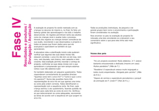 A avaliação do projecto foi sendo realizada com as
crianças no decurso do mesmo e, no final, foi feito um
balanço global das aprendizagens e de todo o trabalho
desenvolvido. Os registos permitiram tanto aos adultos
como às crianças rever e avaliar todo o processo.
Através dos registos as crianças tomam consciência da
sua acção, recordando o que desencadeou o projecto e
todos os passos que foram dados para que ele
avançasse e apercebem-se também do que
aprenderam.
A educadora releu a planificação inicial e eles puderam
verificar que algumas das suas ideias iniciais não
estavam correctas: o arco-íris não tem cor-de-rosa, nem
roxo, nem dourado, nem branco, nem castanho e nem
cinzento. Esta avaliação permitiu recordar o começo do
projecto, confrontar as suas ideias iniciais com o que
aprenderam e compreender que nem sempre estamos
certos e que não sabemos tudo!
Foi também elaborado um pequeno questionário. Todos
responderam correctamente às questões directas:
“Quantas cores tem o arco-íris?” e “Como é que o arco-
íris aparece?”. Numa das questões havia três
representações de arco-íris em que apenas uma tinha
as cores pela ordem correcta. Todos identificaram a
representação com a sequência certa. No final, cada
criança assinou o seu questionário, fazendo questão de
utilizar para cada letra as cores do arco-íris. Verificou-
se que seleccionaram as cores adequadas, escrevendo
as letras de acordo com a sequência em que surgem no
arco-íris.
Todas as produções (individuais, de pequeno e de
grande grupo) bem como o envolvimento e participação
foram considerados na avaliação.
Para envolver os pais na avaliação do projecto foi
colocada uma tela convidando-os a deixarem o seu
comentário sobre o que para eles tinha sido mais
significativo.
FaseIV
Resultadoseprodutos/
Divulgação/Avaliação
“Foi um projecto excelente! Muito didáctico. A T. esteve
bastante entusiasmada e dedicada (mesmo em casa).
Muitos parabéns!” (Mãe da T.)
“Parabéns! O espectáculo estava muito engraçado e
todos muito empenhados. Obrigada pelo carinho”. (Mãe
da R.G.)
“Depois de vermos o espectáculo percebemos o porquê
da animação do P. Lindo!!!” (Pais do P.L.)
Vozes dos pais
Trabalho por Projectos na Educação de Infância
42
 
