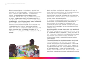 A separação (dispersão) da luz branca em luz de várias cores
poderia ser um ponto de partida para o estudo da natureza da luz
branca. Utilizando um disco de Newton, que facilmente se
constroi, as crianças poderiam descobrir que através da
sobreposição de luz de várias cores, se pode ter a percepção de
luz branca. Esta actividade poderia ser complementada com a
utilização de três lanternas, emitindo uma luz vermelha, outra luz
verde e outra luz azul, e verificando que na zona de sobreposição
da luz das três lanternas se obtém branco.
Fenómenos que envolvem a exploração da cor, como o do arco-
íris, são especialmente atractivos para crianças pequenas e
podem servir como um bom ponto de partida para explorar ainda
outros fenómenos, como a propagação rectilínea da luz, a
reflexão da luz e a utilização de espelhos ou ainda a produção de
sombras.
Apesar do projecto Arco-íris incidir, de forma muito clara, no
estudo de um fenómeno do âmbito das ciências, o interesse das
crianças pela área da expressão plástica, levou ao
desenvolvimento de diversas actividades que, como referimos
anteriormente, permitiram explorar e adquirir conhecimentos em
torno da mistura de cores (pigmentos).
As actividades de expressão plástica assumem frequentemente,
neste contexto, um carácter instrumental relativamente ao
desenvolvimento da motricidade fina, privilegiando-se a
“produção” de objectos como forma de expressão pessoal, em
detrimento de uma abordagem que permita o desenvolvimento
estético da criança.
Numa perspectiva de educação estética, e tal como se refere nas
OCEPE, esta “estará presente no contacto com diferentes formas
de manifestação artística”, constituindo o diálogo com a Obra de
Arte “momentos privilegiados de acesso à arte e à cultura que se
traduzem pelo enriquecimento da criança, ampliando o seu
conhecimento do mundo e desenvolvendo o sentido estético”
(DEB, 1997:63).
Como desenvolvimento da abordagem à temática da cor, seria
interessante para as crianças observarem uma pintura da
corrente Impressionista, ao vivo (de preferência) ou através de
uma reprodução (por exemplo de Claude Monet). Para além da
experiência estética e de todas as explorações que a partir dela
se podem proporcionar à criança, permitiria aprofundar a
temática da luz-cor. Poderiam, ainda, observar a imagem a uma
determinada distância (identificando as cores) e, posteriormente,
Trabalho por Projectos na Educação de Infância
48
 