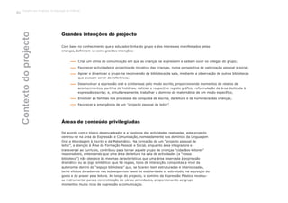 Grandes intenções do projecto
Com base no conhecimento que o educador tinha do grupo e dos interesses manifestados pelas
crianças, definiram-se como grandes intenções:
Criar um clima de comunicação em que as crianças se expressem e saibam ouvir os colegas do grupo;
Favorecer actividades e projectos de iniciativa das crianças, numa perspectiva de valorização pessoal e social;
Apoiar e dinamizar o grupo na reconversão da biblioteca da sala, mediante a observação de outras bibliotecas
que possam servir de referência;
Desenvolver a expressão oral e o interesse pelo modo escrito, proporcionando momentos de relatos de
acontecimentos, partilha de histórias, notícias e respectivo registo gráfico; reformulação da área dedicada à
expressão escrita; e, simultaneamente, trabalhar o domínio da matemática de um modo específico;
Envolver as famílias nos processos da conquista da escrita, da leitura e da numeracia das crianças;
Favorecer a emergência de um “projecto pessoal de leitor”.
De acordo com o tópico desencadeador e a tipologia das actividades realizadas, este projecto
centrou-se na Área da Expressão e Comunicação, nomeadamente nos domínios da Linguagem
al e Abordagem à Escrita e da Matemática. Na formação de um “projecto pessoal de
leitor”, a atenção à Área de Formação Pessoal e Social, enquanto área integradora e
transversal ao currículo, contribuiu para tornar aquele grupo de crianças “cidadãos-leitores”
responsáveis, entendendo que uma área de leitura na sala de actividades (a “nossa
biblioteca”) não obedece às mesmas características que uma área reservada à expressão
dramática ou ao jogo simbólico: que há regras, tipos de interacção, conquistas a nível da
autonomia dentro do “espaço biblioteca” que, se ficarem bem estruturadas e interiorizadas,
terão efeitos duradouros nas subsequentes fases de escolaridade e, sobretudo, na aquisição do
gosto e do prazer pela leitura. Ao longo do projecto, o domínio da Expressão Plástica revelou-
se instrumental para a concretização de várias actividades, proporcionando ao grupo
momentos muito ricos de expressão e comunicação.
Áreas de conteúdo privilegiadas
Contextodoprojecto
Trabalho por Projectos na Educação de Infância
52
Or
 