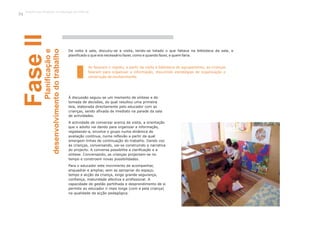 Ao fazerem o registo, a partir da visita à biblioteca do agrupamento, as crianças
falaram para organizar a informação, discutindo estratégias de organização e
construção de conhecimento.
FaseIIPlanificaçãoe
desenvolvimentodotrabalho
De volta à sala, discutiu-se a visita, tendo-se listado o que faltava na biblioteca da sala, e
planificado o que era necessário fazer, como e quando fazer, e quem faria.
À discussão seguiu-se um momento de síntese e de
tomada de decisões, do qual resultou uma primeira
teia, elaborada directamente pelo educador com as
crianças, sendo afixada de imediato na parede da sala
de actividades.
A actividade de conversar acerca da visita, a orientação
que o adulto vai dando para organizar a informação,
registando-a, envolve o grupo numa dinâmica de
avaliação contínua, numa reflexão a partir da qual
emergem linhas de continuação do trabalho. Dando voz
às crianças, conversando, vai-se construindo a narrativa
do projecto. A conversa possibilita a clarificação e a
síntese. Conversando, as crianças projectam-se no
tempo e constroem novas possibilidades.
Para o educador este movimento de acompanhar,
enquadrar e ampliar, sem se apropriar do espaço,
tempo e acção da criança, exige grande segurança,
confiança, maturidade afectiva e profissional. A
capacidade de gestão partilhada e desprendimento de si
permite ao educador ir mais longe (com e pela criança)
na qualidade da acção pedagógica.
Trabalho por Projectos na Educação de Infância
54
 
