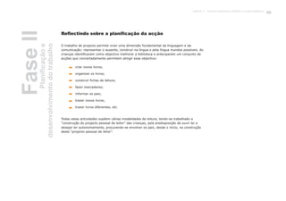 FaseIIPlanificaçãoe
desenvolvimentodotrabalho
O trabalho de projecto permite viver uma dimensão fundamental da linguagem e da
comunicação: representar o ausente, construir na língua e pela língua mundos possíveis. As
crianças identificaram como objectivo melhorar a biblioteca e anteciparam um conjunto de
acções que concertadamente permitem atingir esse objectivo:
Todas estas actividades supõem várias modalidades de leitura, tendo-se trabalhado a
“construção do projecto pessoal de leitor” das crianças, pela predisposição de ouvir ler e
desejar ler autonomamente, procurando-se envolver os pais, desde o início, na construção
deste “projecto pessoal de leitor”.
criar novos livros;
organizar os livros;
construir fichas de leitura;
fazer marcadores;
informar os pais;
trazer novos livros;
trazer livros diferentes, etc.
Reflectindo sobre a planificação da acção
55Capítulo 3 - Projecto Queremos melhorar a nossa biblioteca
 
