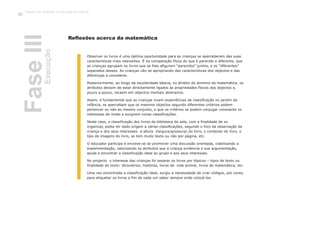 Reflexões acerca da matemática
Observar os livros é uma óptima oportunidade para as crianças se aperceberem das suas
características mais relevantes. É na comparação física do que é parecido e diferente, que
as crianças agrupam os livros que se lhes afiguram “parecidos” juntos, e os “diferentes”
separados desses. As crianças vão-se apropriando das características dos objectos e das
diferenças a considerar.
Posteriormente, ao longo da escolaridade básica, no âmbito do domínio da matemática, os
atributos deixam de estar directamente ligados às propriedades físicas dos objectos e,
pouco a pouco, recaem em objectos mentais abstractos.
Assim, é fundamental que as crianças vivam experiências de classificação no jardim de
infância, se apercebam que os mesmos objectos segundo diferentes critérios podem
pertencer ou não ao mesmo conjunto, e que os critérios se podem conjugar consoante os
interesses de modo a surgirem novas classificações.
Neste caso, a classificação dos livros da biblioteca da sala, com a finalidade de os
organizar, podia ter dado origem a várias classificações, segundo o foco da observação da
criança e dos seus interesses: a altura (largura/grossura) do livro, o conteúdo do livro, o
tipo de imagens do livro, se tem muito texto ou não por página, etc.
O educador participa e envolve-se ao promover uma discussão orientada, viabilizando a
experimentação, valorizando os atributos que a criança evidencia e sua argumentação,
ajuda a encontrar a classificação ideal ao grupo e aos seus interesses.
No projecto o interesse das crianças foi separar os livros por tópicos – tipos de texto ou
finalidade do texto: dicionários, histórias, livros de vida animal, livros de matemática, etc.
Uma vez encontrada a classificação ideal, surgiu a necessidade de criar códigos, por cores,
para etiquetar os livros a fim de cada um saber sempre onde colocá-los.
FaseIIIExecução
Trabalho por Projectos na Educação de Infância
58
 