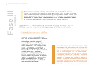 A proposta de se recorrer ao calendário (instrumento da sala), pode ser desajustada para
crianças mais novas ou mais imaturas, mas outras oportunidades podem surgir que as motive a
utilizá-lo e dele tirar partido para compreenderem algumas regularidades entre os números, como
por exemplo a sequência dos números. Consideramos ser importante, na sala de actividades, a
apresentação dos números até 50 numa grande barra afixada na parede (por exemplo, na área
da conversa em grande grupo), o mesmo acontecendo com as letras do alfabeto.
As actividades que se apresentam em seguida emergiram da necessidade de organizar o espaço da
biblioteca, e decorreram em paralelo com outras propostas, tal como indicámos anteriormente.
Reformulação do espaço da biblioteca
As crianças mantêm uma discussão “acesa”
sobre onde situar a nova biblioteca: adiantaram
razões, apresentaram argumentos e contra-
argumentos e, finalmente, chegaram a
consenso: decidiram “sacrificar” um pouco da
área da casa e das construções para “ganhar
espaço para ampliar a área da leitura”. Como
vemos, a discussão leva à implicação na
renovação de um espaço comum: a área da
biblioteca. A resolução do problema identificado
– falta de espaço para a biblioteca –
proporcionou às crianças a apropriação do
processo e do produto, a responsabilização e
participação activa na construção de um espaço,
metáfora em construção de uma comunidade
leitora. Este espaço tornou-se um passo
fundamental na construção da identidade de
leitor de cada uma das crianças.
A experiência é, neste caso, aprender um projecto de vida
e de cidadania: falar para negociar, falar e interagir para
resolver problemas, falar para construir coisas em comum,
falar, em suma, para construir comunidade. Do ponto de
vista do desenvolvimento, não é de mais salientar o
caminho percorrido: a) com palavras aprender a construir
o problema: perspectivar hipóteses, argumentar
aventando prós e contras, avançar no caminho do
consenso; b) conversar para construir a solução; c)
aprender a estabelecer percursos de construção de uma
comunidade; d) experimentar falar para aprender a falar:
para explicar, para argumentar, para dar razão ao outro,
para integrar no seu discurso a palavra do outro.
FaseIIIExecução
Trabalho por Projectos na Educação de Infância
62
 