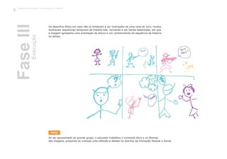 Os desenhos feitos em casa não se limitaram a ser ilustrações de uma cena do livro, muitos
ilustravam sequências temporais da história lida, recriando-a em banda desenhada, em que
a imagem apresenta uma orientação de leitura e um conhecimento da sequência da história
no tempo.
Ao ser apresentado ao grande grupo, o educador trabalhou o conteúdo ético e os dilemas
das imagens, propondo às crianças uma reflexão e debate no domínio da Formação Pessoal e Social.
FaseIIIExecução
Trabalho por Projectos na Educação de Infância
70
Nota:
 