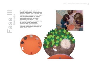 Na sequência da criação de livros, as
crianças desafiadas pelo adulto construíram
livros com símbolos. Após a leitura de uma
história, discutiu-se e convencionou-se para
cada personagem adoptar um símbolo.
A partir das convenções foi recriada a
história em várias páginas e a três
dimensões. Cada página recriava o cenário
da acção em que as personagens
interagiam. Este livro proporcionou
momentos muito ricos de leitura autónoma
(silenciosa ou em voz alta) e também de
leitura para os pares.
FaseIIIExecução
73Capítulo 3 - Projecto Queremos melhorar a nossa biblioteca
 