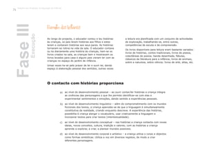 Reconto das histórias
Ao longo do projecto, o educador contou e leu histórias
às crianças, os pais leram histórias aos filhos e estes
leram e contaram histórias aos seus pares. As histórias
tornaram-se rotina na vida da sala. O educador contava
ou lia diariamente uma história às crianças, liam-se os
livros criados na sala, as crianças liam e mostravam os
livros levados para casa e alguns pais vieram ler com as
crianças no espaço do jardim de infância.
Umas vezes lia-se pelo prazer de ler e ouvir ler, dando
espaço à elaboração pessoal dos sentidos, outras vezes
a leitura era planificada com um conjunto de actividades
de exploração, trabalhando-se, entre outras,
competências de escuta e de compreensão.
Os livros disponíveis para leitura eram bastante variados:
livros de histórias, contos tradicionais, livros de poesia,
colectâneas de poesia; banda desenhada, fábulas,
clássicos da literatura para a infância; livros de animais,
sobre a natureza, sobre ciência; livros de arte, atlas, etc.
ao nível do desenvolvimento pessoal – ao ouvir contar/ler histórias a criança integra
as vivências das personagens o que lhe permite identificar-se com elas e
experimentar sentimentos e emoções, dando sentido a experiências pessoais.
ao nível do desenvolvimento linguístico – além do comprometimento com os mundos
ficcionais dos textos, a criança apercebe-se de que a linguagem é simultaneamente
constitutiva da realidade, criando enquanto descreve. A experiência das histórias,
possibilita à criança alargar o vocabulário, usar criativamente a linguagem e
incorporar textos para criar textos (intertextualidade).
ao nível do desenvolvimento conceptual – nas histórias a criança contacta com novas
ideias, novos conceitos, cultura, tradição e valores; com as histórias a criança
aprende a explorar, a criar, a planear mundos possíveis.
ao nível do desenvolvimento corporal e artístico – a criança utiliza o corpo e objectos
como formas simbólicas. Utiliza a voz em diversos registos, de modo a criar
diferentes personagens.
O contacto com histórias proporciona
a)
b)
c)
d)
FaseIIIExecução
Trabalho por Projectos na Educação de Infância
74
 