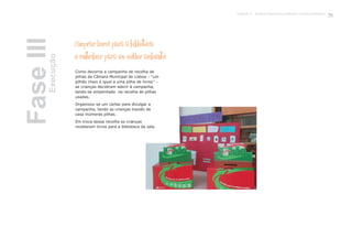 Comprar livros para a biblioteca
e contribuir para um melhor ambiente
Como decorria a campanha de recolha de
pilhas da Câmara Municipal de Lisboa – “um
pilhão cheio é igual a uma pilha de livros” –
as crianças decidiram aderir à campanha,
tendo-se empenhado na recolha de pilhas
usadas.
Organizou-se um cartaz para divulgar a
campanha, tendo as crianças trazido de
casa inúmeras pilhas.
Em troca dessa recolha as crianças
receberam livros para a biblioteca da sala.
FaseIIIExecução
75Capítulo 3 - Projecto Queremos melhorar a nossa biblioteca
 