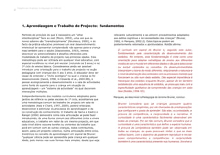 1. Aprendizagem e Trabalho de Projecto: fundamentos
O currículo em espiral de Bruner é, segundo este autor,
fundamentado pela caracterização do desenvolvimento dos
estádios. No entanto, esta fundamentação é vista como uma
orientação para adaptar estratégias de ensino aos diferentes
modos de ver o mundo em diferentes idades e não para seleccionar
ou excluir conteúdos ou conceitos. Os desenvolvimentistas
interpretam a teoria de modo diferente, relacionando a natureza e
o nível da abstracção dos conteúdos com os processos mentais que
funcionam ou não num dado estádio. Dão especial importância à
hierarquia dos estádios enquanto Bruner, apesar de ter também
estabelecido uma sequência de estádios, se preocupa mais com a
especificidade qualitativa da compreensão das crianças em cada
fase (Roldão, 1994: 63).
Partindo do princípio de que é necessário um “olhar
interdisciplinar” face ao real (Morin, 2002), uma vez que os
novos saberes são “transdisciplinares” (Nicolescu, 2000), e do
facto da prática educativa promover um real desenvolvimento
intelectual se apresentar complexidade não apenas para a criança
mas também para o adulto (Vasconcelos, 1993), iremos
descrever as potencialidades e desafios oferecidos pela
modalidade de trabalho de projecto nas primeiras idades. Esta
metodologia pode ser utilizada em qualquer nível educativo, com
especial incidência no nível pré-escolar (incluindo os 3 anos) e no
1º ciclo do ensino básico. Consideramos ainda ser possível
introduzir uma orientação para o trabalho de projecto na acção
pedagógica com crianças dos 0 aos 3 anos. O educador deve ser
capaz de entender o “nicho ecológico” no qual a criança se foi
desenvolvendo (David, 1998, in Edwards et al., 2004:88), e
pensar ecologicamente o desenvolvimento e a sala de actividades
como fonte de suporte para a criança em situação de
aprendizagem – um “sistema de actividade” no qual decorrem
interacções múltiplas.
Independentemente dos modelos curriculares adoptados pelos
jardins de infância ou pelas escolas do 1º ciclo, acreditamos que
uma metodologia comum de trabalho de projecto em sala de
actividades (Katz e Chard, 1997, 2009), poderá antecipar,
desenvolver e estimular os processos de aprendizagem e de
co-construção do conhecimento. O trabalho de Gama e Castro e
Rangel (2004) demonstra como esta articulação se pode fazer
introduzindo, de uma forma comum aos diferentes ciclos e níveis
educativos, o trabalho em redor de um mesmo projecto, em que
cada nível etário assume tarefas ou vertentes de trabalho que
porá em comum com as outras crianças, todos contribuindo,
assim, para um projecto colectivo, numa articulação entre ciclos.
Insistimos no conceito de aprendizagem em espiral de Bruner:
“qualquer ciência pode ser apreendida pela criança em qualquer
idade, pelo menos nas suas formas mais simples, desde que seja
relevante culturalmente e se utilizem procedimentos adaptados
aos estilos cognitivos e às necessidades das crianças” (Bruner,
1960, in Marques, 2002:2). Estes tópicos podem ser
posteriormente retomados e aprofundados. Roldão afirma:
Marques, ao descrever a Pedagogia de Jerome Bruner, conclui:
Bruner considera que as crianças possuem quatro
características congénitas, por ele chamadas de predisposições
que configuram o gosto de aprender. São elas: a curiosidade, a
procura de competência, a reciprocidade e a narrativa. A
curiosidade é uma característica facilmente observável em
todas as crianças. Por ser tão comum, Bruner considera que a
curiosidade é uma característica que define a espécie humana.
A procura de competência também pode ser observada em
todas as crianças, as quais procuram imitar o que os mais
velhos fazem, com o objectivo de poderem reproduzir e recriar
esses comportamentos e competências. A reciprocidade
também é uma característica presente nos humanos. Envolve a
Trabalho por Projectos na Educação de Infância
8
 