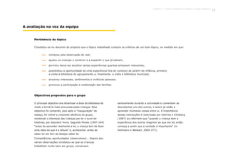 Constatou-se no decorrer do projecto que o tópico trabalhado cumpria os critérios de um bom tópico, na medida em que:
O principal objectivo era dinamizar a área da biblioteca de
modo a torná-la mais procurada pelas crianças. Esse
objectivo foi cumprido, pois após a “inauguração” do
espaço, foi visível a crescente afluência do grupo,
revelando o interesse das crianças por ler e ouvir ler
histórias, por descobrir livros. Segundo Morais (1997:164)
“antes de aprender realmente a ler, a criança tem de fazer
uma ideia do que é a leitura” e, acrescenta: antes de
saber ler ela tem de desejar saber ler.
Competências aprofundadas (observáveis) – Depois das
várias observações constatou-se que as crianças
trabalham muito bem em grupo, conversam
serenamente durante a actividade e comentam as
descobertas uns dos outros, e assim já estão a
aprender inúmeras coisas entre si. A importância
destas interacções é valorizada por DeVries e Kholberg
(1987) ao referirem que “quando a criança tem a
experiência dos outros reagirem ao que ela diz então
começa a sentir que a verdade é importante” (in
Hohmann e Weikart, 2004:377).
A avaliação na voz da equipa
começou pela observação do real;
ajudou as crianças a construir e a expandir o que já sabiam;
permitiu deixá-las escolher tantas experiências quantas achassem relevantes;
possibilitou a oportunidade de uma experiência fora do contexto de jardim-de-infância, primeiro
a visita à biblioteca do agrupamento e, finalmente, a visita à biblioteca municipal;
envolveu interesses, sentimentos e vivências pessoais;
provocou a participação e colaboração das famílias.
Pertinência do tópico
Objectivos propostos para o grupo
81Capítulo 3 - Projecto Queremos melhorar a nossa biblioteca
 