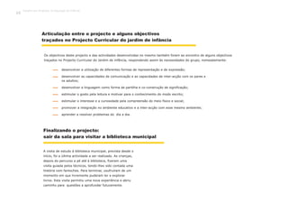 Os objectivos deste projecto e das actividades desenvolvidas no mesmo também foram ao encontro de alguns objectivos
traçados no Projecto Curricular do Jardim de infância, respondendo assim às necessidades do grupo, nomeadamente:
Articulação entre o projecto e alguns objectivos
traçados no Projecto Curricular do jardim de infância
Finalizando o projecto:
sair da sala para visitar a biblioteca municipal
A visita de estudo à biblioteca municipal, prevista desde o
início, foi a última actividade a ser realizada. As crianças,
depois do percurso a pé até à biblioteca, fizeram uma
visita guiada pelos técnicos, tendo-lhes sido contada uma
história com fantoches. Para terminar, usufruíram de um
momento em que livremente puderam ler e explorar
livros. Esta visita permitiu uma nova experiência e abriu
caminho para questões a aprofundar futuramente.
desenvolver a utilização de diferentes formas de representação e de expressão;
desenvolver as capacidades de comunicação e as capacidades de inter-acção com os pares e
os adultos;
desenvolver a linguagem como forma de partilha e co-construção de significação;
estimular o gosto pela leitura e motivar para o conhecimento do modo escrito;
estimular o interesse e a curiosidade pela compreensão do meio físico e social;
promover a integração no ambiente educativo e a inter-acção com esse mesmo ambiente;
aprender a resolver problemas do dia a dia.
Trabalho por Projectos na Educação de Infância
82
 