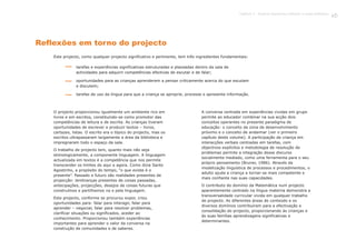 Reflexões em torno do projecto
Este projecto, como qualquer projecto significativo e pertinente, tem três ingredientes fundamentais:
O projecto proporcionou igualmente um ambiente rico em
livros e em escritos, constituindo-se como promotor das
competências de leitura e de escrita. As crianças tiveram
oportunidades de escrever e produzir textos – livros,
cartazes, listas. O escrito era o tópico do projecto, mas os
escritos ultrapassaram largamente a área da biblioteca e
impregnaram todo o espaço da sala.
O trabalho de projecto tem, quanto mais não seja
etimologicamente, a componente linguagem. A linguagem
actualizada em textos é a competência que nos permite
transcender os limites do aqui e agora. Como dizia Santo
Agostinho, a propósito do tempo, “o que existe é o
presente”. Passado e futuro são realidades presentes de
projecção: lembranças presentes de coisas passadas,
antecipações, projecções, desejos de coisas futuras que
construímos e partilhamos na e pela linguagem.
Este projecto, conforme se procurou expor, criou
oportunidades para: falar para interagir, falar para
aprender – negociar, falar para resolver problemas,
clarificar situações ou significados, aceder ao
conhecimento. Proporcionou também experiências
importantes para aprender o valor da conversa na
construção de comunidades e de saberes.
A conversa centrada em experiências vividas em grupo
permite ao educador combinar na sua acção dois
conceitos operantes no presente paradigma de
educação: o conceito de zona de desenvolvimento
próximo e o conceito de andaimar (ver o primeiro
capítulo deste volume). A participação da criança em
interacções verbais centradas em tarefas, com
objectivos explícitos e metodologia de resolução de
problemas permite a integração desse discurso
socialmente mediado, como uma ferramenta para o seu
próprio pensamento (Bruner, 1986). Através da
modelização linguística de processos e procedimentos, o
adulto ajuda a criança a tornar-se mais competente e
mais confiante nas suas capacidades.
O contributo do domínio da Matemática num projecto
aparentemente centrado na língua materna demonstra a
transversalidade curricular vivida em qualquer trabalho
de projecto. As diferentes áreas de conteúdo e os
diversos domínios contribuíram para a efectivação e
consolidação do projecto, proporcionando às crianças e
às suas famílias aprendizagens significativas e
determinantes.
tarefas e experiências significativas estruturadas e planeadas dentro da sala de
actividades para adquirir competências efectivas de escutar e de falar;
oportunidades para as crianças aprenderem a pensar criticamente acerca do que escutam
e discutem;
tarefas de uso da língua para que a criança se aproprie, processe e apresente informação.
83Capítulo 3 - Projecto Queremos melhorar a nossa biblioteca
 