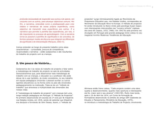 profunda necessidade de responder aos outros e de operar, em
conjunto com os outros, para alcançar objectivos comuns. Por
fim, a narrativa, entendida como a predisposição para criar
relatos e narrativas da nossa própria experiência, como
objectivo de transmitir essa experiência aos outros. É a
narrativa que permite a partilha das experiências, por isso, é
tão importante no processo de aprendizagem. Com a narrativa
torna-se possível a partilha de significados e de conceitos, de
forma a alcançar modos de discurso que integrem as diferenças
de significado e de interpretação (Marques, 2002:4).
Iremos entender ao longo do presente trabalho como estas
características – curiosidade, procura de competência,
reciprocidade e narrativa – estão subjacentes e são resultantes
do trabalho de projecto com as crianças.
Gostaríamos de ir às raízes do trabalho de projecto e falar sobre
a metodologia de trabalho de projecto na sala de actividades.
Demonstraremos que, para desenvolver esta metodologia de
trabalho com as crianças, o educador ou o professor não pode
deixar de a usar também, de modo consistente, no seu trabalho
em equipa pedagógica (incluindo o pessoal auxiliar ou outros
agentes educativos) ou na forma como os pais são envolvidos
pedagogicamente na instituição. Trata-se de um “método de
trabalho” que atravessa a multiplicidade das dimensões das
nossas vidas.
A “metodologia de trabalho de projecto” com crianças tem uma
longa tradição pedagógica em Portugal. O “Método de Projectos”
foi primeiro desenvolvido em escolas do 1º ciclo por W. Kilpatrick
nos Estados Unidos, em 1918, sendo de salientar que Kilpatrick
era discípulo e formando de John Dewey. Assim, o “método de
projectos” surge intrinsecamente ligado ao Movimento da
Progressive Education que, nos Estados Unidos, correspondeu ao
Movimento da Educação Nova na Europa. O método de projectos
foi ainda introduzido no Reino Unido pela psicóloga Susan Isaacs
com interessantes intervenções nas “nursery schools” inglesas
dos anos 60 (Isaacs, 1933, 1966). Em 1943 foi pela primeira vez
divulgado em Portugal pela grande pedagoga Irene Lisboa no seu
magistral livrinho Modernas Tendências de Educação.
2. Um pouco de história...
Afirmava então Irene Lisboa: “Cada projecto contém uma ideia
sujeita a desenvolvimento. Quanto mais oportuna e interessante
ela for, maior será o seu alcance” (1943:90). Muito mais tarde,
após o 25 de Abril de 1974, um Curso de Formação de
Formadores desenvolvido no âmbito do antigo GEP (Gabinete de
Estudos e Planeamento, Ministério da Educação, 1975),
re-introduziu a metodologia de Trabalho de Projecto, envolvendo
Trabalho por Projectos na Educação de Infância
9
 