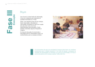 FaseIIIExecução
Com recurso a várias fontes de informação,
iniciou-se a pesquisa para responder às
questões levantadas na 1ª fase.
Assim, num pequeno grupo de seis crianças,
foram observadas e discutidas as
informações recolhidas em casa com a ajuda
dos pais, bem como nos livros
disponibilizados pela educadora. Foram
também analisadas algumas fotografias e
imagens.
Ao longo da discussão, foi promovida a
articulação entre as informações novas e os
conhecimentos que as crianças já tinham.
Pesquisa
“O envolvimento dos pais nas actividades de pesquia pode trazer um contributo
fundamental para o trabalho educativo. É um meio de alargar e enriquecer as
situações de aprendizagem ao favorecer um clima de comunicação, de troca e
procura de saberes entre crianças e adultos” (DEB, 2002:45).
Trabalho por Projectos na Educação de Infância
90
 