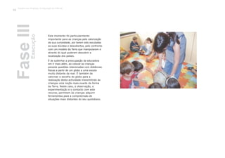 Este momento foi particularmente
importante para as crianças pela valorização
da sua curiosidade, por terem sido escutadas
as suas dúvidas e descobertas, pelo confronto
com um modelo da Terra que manipularam e
através do qual puderam descobrir a
localização dos países.
É de sublinhar a preocupação da educadora
em ir mais além, ao colocar as crianças
perante questões relacionadas com distâncias
físicas a partir de um globo a uma escala
muito distante da real. É também de
valorizar a escolha do globo para a
realização desta actividade transmitindo às
crianças uma noção mais exacta da forma
da Terra. Neste caso, a observação, a
experimentação e o contacto com este
recurso, permitem às crianças adquirir
ferramentas para a compreensão de
situações mais distantes do seu quotidiano.
FaseIIIExecução
Trabalho por Projectos na Educação de Infância
92
 