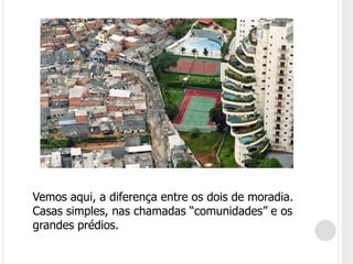 Vemos aqui, a diferença entre os dois de moradia. Casas simples, nas chamadas “comunidades” e os grandes prédios.
