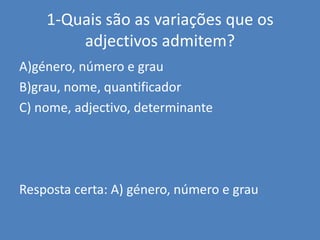 1-Quais são as variações que os adjectivos admitem?A)género, número e grauB)grau, nome, quantificadorC) nome, adjectivo, determinanteResposta certa: A) género, número e grau