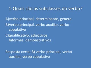 1-Quais são as subclasses do verbo?A)verbo principal, determinante, géneroB)Verbo principal, verbo auxiliar, verbo copulativoC)qualificativo, adjectivos biformes, demonstrativosResposta certa: B) verbo principal, verbo auxiliar, verbo copulativo