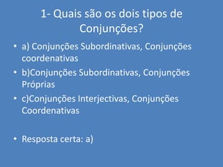 1- Quais são os dois tipos de Conjunções?  a) Conjunções Subordinativas, Conjunções coordenativasb)Conjunções Subordinativas, Conjunções Própriasc)Conjunções Interjectivas, Conjunções CoordenativasResposta certa: a)