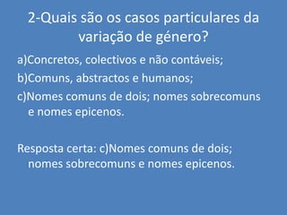 2-Quais são os casos particulares da variação de género?a)Concretos, colectivos e não contáveis;b)Comuns, abstractos e humanos;c)Nomes comuns de dois; nomes sobrecomuns e nomes epicenos.Resposta certa: c)Nomes comuns de dois; nomes sobrecomuns e nomes epicenos.