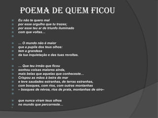Poema de quem ficou
 Eu não te quero mal
 por esse orgulho que tu trazes;
 por esse teu ar de triunfo iluminado
 com que voltas…

 … O mundo não é maior
 que a pupila dos teus olhos:
 tem a grandeza
 da tua inquietação e das tuas revoltas.

 … Que teu irmão que ficou
 sonhou coisas maiores ainda,
 mais belas que aquelas que conheceste…
 Crispou as mãos à beira do mar
 e teve saudades estranhas, de terras estranhas,
 com bosques, com rios, com outras montanhas
 – bosques de névoa, rios de prata, montanhas de oiro–

 que nunca viram teus olhos
 no mundo que percorreste…

 