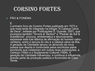 Corsino Fortes
 PÃO & FONEMA
É
o primeiro livro de Corsino Fortes publicado em 1973 e
que mais tarde foi integrado na trilogia "A Cabeça Calva
de Deus", editada por Publicações D. Quixote, 2001, que
incorpora também "Árvore & Tambor" e "Pedras de Sol &
Substância", procura, emblemática e teluricamente,
expressar esta luta titânica de afirmação do homem cabo-
verdiano, entre a secura do céu e a cabeça calva da ilha.
A geração da Claridade lançou os alicerces da nova
poesia que depois é continuada pelos escritores pelos
escritores que colaboram em outras duas publicações, a
Certeza (1944) e o Suplemento Cultural (1958). A
geração da Claridade influenciou, e continua a influenciar,
grande parte da produção poética e ficcionista de Cabo
Verde.
 