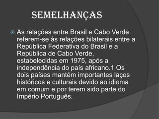 Semelhanças
 As relações entre Brasil e Cabo Verde
referem-se às relações bilaterais entre a
República Federativa do Brasil e a
República de Cabo Verde,
estabelecidas em 1975, após a
independência do país africano.1 Os
dois países mantém importantes laços
históricos e culturais devido ao idioma
em comum e por terem sido parte do
Império Português.
 