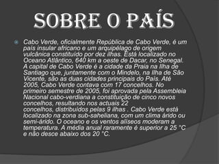 Sobre o país
 Cabo Verde, oficialmente República de Cabo Verde, é um
país insular africano e um arquipélago de origem
vulcânica constituído por dez ilhas. Está localizado no
Oceano Atlântico, 640 km a oeste de Dacar, no Senegal.
A capital de Cabo Verde é a cidade da Praia na Ilha de
Santiago que, juntamente com o Mindelo, na Ilha de São
Vicente, são as duas cidades principais do País. Até
2005, Cabo Verde contava com 17 concelhos. No
primeiro semestre de 2005, foi aprovada pela Assembleia
Nacional cabo-verdiana a constituição de cinco novos
concelhos, resultando nos actuais 22
concelhos, distribuídos pelas 9 ilhas . Cabo Verde está
localizado na zona sub-saheliana, com um clima árido ou
semi-árido. O oceano e os ventos alíseos moderam a
temperatura. A média anual raramente é superior a 25 °C
e não desce abaixo dos 20 °C.
 