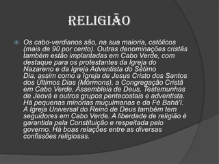 Religião
 Os cabo-verdianos são, na sua maioria, católicos
(mais de 90 por cento). Outras denominações cristãs
também estão implantadas em Cabo Verde, com
destaque para os protestantes da Igreja do
Nazareno e da Igreja Adventista do Sétimo
Dia, assim como a Igreja de Jesus Cristo dos Santos
dos Últimos Dias (Mórmons), a Congregação Cristã
em Cabo Verde, Assembleia de Deus, Testemunhas
de Jeová e outros grupos pentecostais e adventista.
Há pequenas minorias muçulmanas e da Fé Bahá'í.
A Igreja Universal do Reino de Deus também tem
seguidores em Cabo Verde. A liberdade de religião é
garantida pela Constituição e respeitada pelo
governo. Há boas relações entre as diversas
confissões religiosas.
 