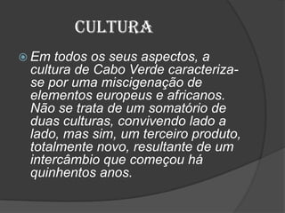 Cultura
 Em todos os seus aspectos, a
cultura de Cabo Verde caracteriza-
se por uma miscigenação de
elementos europeus e africanos.
Não se trata de um somatório de
duas culturas, convivendo lado a
lado, mas sim, um terceiro produto,
totalmente novo, resultante de um
intercâmbio que começou há
quinhentos anos.
 