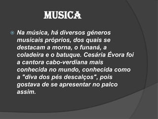 Musica
 Na música, há diversos géneros
musicais próprios, dos quais se
destacam a morna, o funaná, a
coladeira e o batuque. Cesária Évora foi
a cantora cabo-verdiana mais
conhecida no mundo, conhecida como
a "diva dos pés descalços", pois
gostava de se apresentar no palco
assim.
 