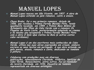 Manuel Lopes
 Manuel Lopes nasceu em São Vicente, em 1907. A obra de
Manuel Lopes estende-se pelo romance, conto e ensaio.
 Chuva Braba, foi o seu primeiro romance, datado de
1956, que recebeu o Prémio Fernão Mendes Pinto, tendo
igualmente recebido, em 1959, o Prémio Meio Milénio do
Achamento das Ilhas de Cabo Verde com o romance Os
Flagelos do Vento Leste, posteriormente adaptado ao cinema
e no mesmo ano novamente o Prémio Fernão Mendes Pinto
com a obra O Galo Que Cantou na Baía (e outros contos
cabo-verdianos).
 Manuel Lopes é um dos escritores mais conhecidos de Cabo
Verde, utiliza nas suas obras expressões em crioulo, embora
escreva os seus textos em português. A sua obra estende-se
pela poesia, ensaio, romance e conto, dedicando-se também
à pintura.
 Colaborou com produções suas em diversas
publicações, nomeadamente Claridade, Atlântico, Notícias de
Cabo Verde, Renascimento, entre outras. Foi co-fundador
da revista Claridade, em 1936. Encontra-se também
representado em diversas antologias.
 