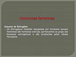 Conceito de Estrogénio
 Os Estrogénios (também designadas por hormonas sexuais
femininas) são hormonas ováricas, pertencentes ao grupo das
hormonas estrogénicas e são produzidas pelas células
foliculares.
 