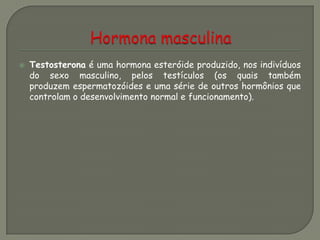  Testosterona é uma hormona esteróide produzido, nos indivíduos
do sexo masculino, pelos testículos (os quais também
produzem espermatozóides e uma série de outros hormônios que
controlam o desenvolvimento normal e funcionamento).
 