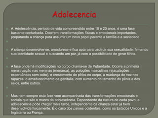  A Adolescência, período de vida compreendido entre 10 e 20 anos, é uma fase
bastante conturbada. Ocorrem transformações físicas e emocionais importantes,
preparando a criança para assumir um novo papel perante a família e a sociedade.

 A criança desenvolve-se, amadurece e fica apta para usufruir sua sexualidade, firmando
sua identidade sexual e buscando um par, já com a possibilidade de gerar filhos.

 A fase onde há modificações no corpo chama-se de Puberdade. Ocorre a primeira
menstruação nas meninas (menarca), as poluções masculinas (ejaculações
espontâneas sem coito), o crescimento de pêlos no corpo, a mudança de voz nos
rapazes, o amadurecimento da genitália, com aumento do tamanho do pênis e dos
seios, entre outros.

 Mas nem sempre esta fase vem acompanhada das transformações emocionais e
sociais que são o marco da adolescência. Dependendo da cultura de cada povo, a
adolescência pode chegar mais tarde, independente da criança estar já bem
desenvolvida fisicamente. É o caso dos países ocidentais, como os Estados Unidos e a
Inglaterra ou França.
 