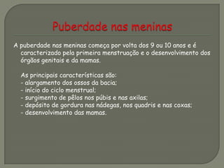 A puberdade nas meninas começa por volta dos 9 ou 10 anos e é
caracterizado pela primeira menstruação e o desenvolvimento dos
órgãos genitais e da mamas.
As principais características são:
- alargamento dos ossos da bacia;
- início do ciclo menstrual;
- surgimento de pêlos nos púbis e nas axilas;
- depósito de gordura nas nádegas, nos quadris e nas coxas;
- desenvolvimento das mamas.
 