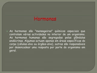  As hormonas são "mensageiros" químicos especiais que
controlam várias actividades no interior de um organismo.
As hormonas humanas são segregadas pelas glândulas
endócrinas. Algumas actuam apenas em áreas específicas do
corpo (células-alvo ou órgãos-alvo), outras são responsáveis
por desencadear uma resposta por parte do organismo em
geral.
 