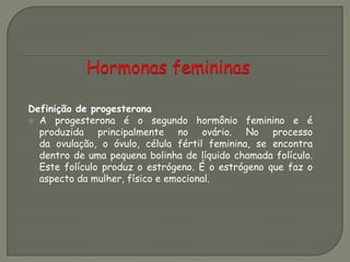 Definição de progesterona
 A progesterona é o segundo hormônio feminino e é
produzida principalmente no ovário. No processo
da ovulação, o óvulo, célula fértil feminina, se encontra
dentro de uma pequena bolinha de líquido chamada folículo.
Este folículo produz o estrógeno. É o estrógeno que faz o
aspecto da mulher, físico e emocional.
 