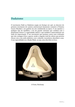 Dadaísmo
O movimento Dadá ou Dadaísmo surgiu em Zurique em 1916, no decorrer do
primeiro movimento de carácter antirracional claramente contrário à Primeira
Guerra Mundial e aos padrões da arte estabelecida na época. É um opositor a
qualquer tipo de equilíbrio, e de um grande ceticismo que combina com o
pessimismo irónico e a ingenuidade radical, e que também é essencialmente um
estilo de improvisação. É um movimento que protesta contra uma civilização
que não consegue evitar a guerra, sendo a negação total da cultura que procura
chocar com o seu estilo aleatório, com o absurdo, incoerência, desordem e caos.
A sua especialidade era o Ready-Made, ou seja, uma obra feita na hora.

A Fonte, Duchamp

PÁGINA 9

 