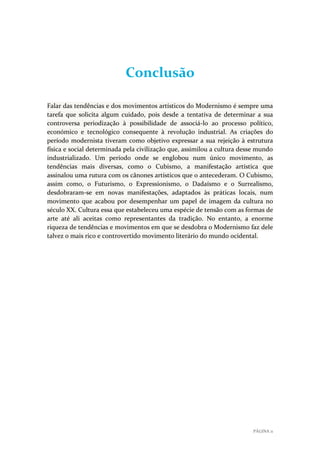 Conclusão
Falar das tendências e dos movimentos artísticos do Modernismo é sempre uma
tarefa que solicita algum cuidado, pois desde a tentativa de determinar a sua
controversa periodização à possibilidade de associá-lo ao processo político,
económico e tecnológico consequente à revolução industrial. As criações do
período modernista tiveram como objetivo expressar a sua rejeição à estrutura
física e social determinada pela civilização que, assimilou a cultura desse mundo
industrializado. Um período onde se englobou num único movimento, as
tendências mais diversas, como o Cubismo, a manifestação artística que
assinalou uma rutura com os cânones artísticos que o antecederam. O Cubismo,
assim como, o Futurismo, o Expressionismo, o Dadaísmo e o Surrealismo,
desdobraram-se em novas manifestações, adaptados às práticas locais, num
movimento que acabou por desempenhar um papel de imagem da cultura no
século XX. Cultura essa que estabeleceu uma espécie de tensão com as formas de
arte até ali aceitas como representantes da tradição. No entanto, a enorme
riqueza de tendências e movimentos em que se desdobra o Modernismo faz dele
talvez o mais rico e controvertido movimento literário do mundo ocidental.

PÁGINA 11

 