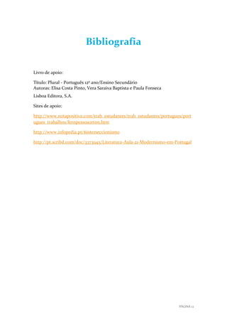 Bibliografia
Livro de apoio:
Título: Plural - Português 12º ano/Ensino Secundário
Autoras: Elisa Costa Pinto, Vera Saraiva Baptista e Paula Fonseca
Lisboa Editora, S.A.
Sites de apoio:
http://www.notapositiva.com/trab_estudantes/trab_estudantes/portugues/port
ugues_trabalhos/fernpessoaorton.htm
http://www.infopedia.pt/$interseccionismo
http://pt.scribd.com/doc/3373945/Literatura-Aula-21-Modernismo-em-Portugal

PÁGINA 12

 