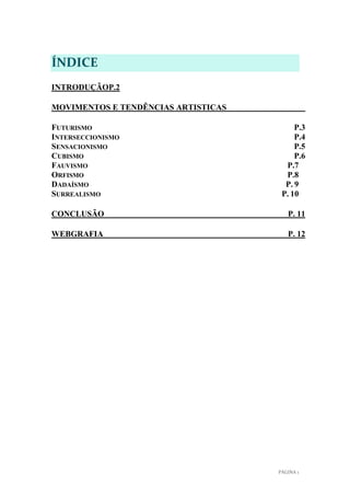 ÍNDICE
INTRODUÇÃOP.2
MOVIMENTOS E TENDÊNCIAS ARTISTICAS
FUTURISMO
INTERSECCIONISMO
SENSACIONISMO
CUBISMO
FAUVISMO
ORFISMO
DADAÍSMO
SURREALISMO

P.3
P.4
P.5
P.6
P.7
P.8
P. 9
P. 10

CONCLUSÃO

P. 11

WEBGRAFIA

P. 12

PÁGINA 1

 