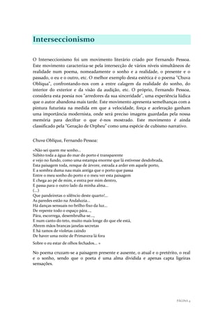 Interseccionismo
O Interseccionismo foi um movimento literário criado por Fernando Pessoa.
Este movimento caracteriza-se pela intersecção de vários níveis simultâneos de
realidade num poema, nomeadamente o sonho e a realidade, o presente e o
passado, o eu e o outro, etc. O melhor exemplo desta estética é o poema "Chuva
Oblíqua", confrontando-nos com a entre calagem da realidade do sonho, do
interior do exterior e da visão da audição, etc. O próprio, Fernando Pessoa,
considera esta poesia nos "arredores da sua sinceridade", uma experiência lúdica
que o autor abandona mais tarde. Este movimento apresenta semelhanças com a
pintura futurista na medida em que a velocidade, força e aceleração ganham
uma importância modernista, onde será preciso imagens guardadas pela nossa
memória para decifrar o que é-nos mostrado. Este movimento é ainda
classificado pela "Geração de Orpheu" como uma espécie de cubismo narrativo.
Chuva Oblíqua, Fernando Pessoa:
«Não sei quem me sonho...
Súbito toda a água do mar do porto é transparente
e vejo no fundo, como uma estampa enorme que lá estivesse desdobrada,
Esta paisagem toda, renque de árvore, estrada a arder em aquele porto,
E a sombra duma nau mais antiga que o porto que passa
Entre o meu sonho do porto e o meu ver esta paisagem
E chega ao pé de mim, e entra por mim dentro,
E passa para o outro lado da minha alma...
(...)
Que pandeiretas o silêncio deste quarto!...
As paredes estão na Andaluzia...
Há danças sensuais no brilho fixo da luz...
De repente todo o espaço pára...,
Pára, escorrega, desembrulha-se...,
E num canto do teto, muito mais longe do que ele está,
Abrem mãos brancas janelas secretas
E há ramos de violetas caindo
De haver uma noite de Primavera lá fora
Sobre o eu estar de olhos fechados... »

No poema cruzam-se a paisagem presente e ausente, o atual e o pretérito, o real
e o sonho, sendo que o poeta é uma alma dividida e apenas capta ligeiras
sensações.

PÁGINA 4

 