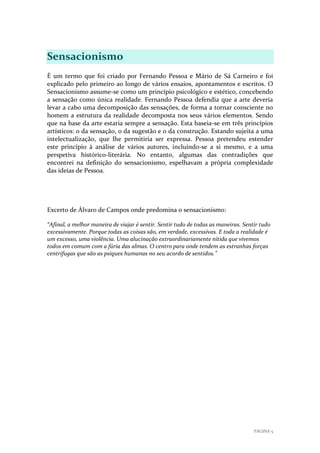 Sensacionismo
É um termo que foi criado por Fernando Pessoa e Mário de Sá Carneiro e foi
explicado pelo primeiro ao longo de vários ensaios, apontamentos e escritos. O
Sensacionismo assume-se como um princípio psicológico e estético, concebendo
a sensação como única realidade. Fernando Pessoa defendia que a arte deveria
levar a cabo uma decomposição das sensações, de forma a tornar consciente no
homem a estrutura da realidade decomposta nos seus vários elementos. Sendo
que na base da arte estaria sempre a sensação. Esta baseia-se em três princípios
artísticos: o da sensação, o da sugestão e o da construção. Estando sujeita a uma
intelectualização, que lhe permitiria ser expressa. Pessoa pretendeu estender
este princípio à análise de vários autores, incluindo-se a si mesmo, e a uma
perspetiva histórico-literária. No entanto, algumas das contradições que
encontrei na definição do sensacionismo, espelhavam a própria complexidade
das ideias de Pessoa.

Excerto de Álvaro de Campos onde predomina o sensacionismo:
“Afinal, a melhor maneira de viajar é sentir. Sentir tudo de todas as maneiras. Sentir tudo
excessivamente. Porque todas as coisas são, em verdade, excessivas. E toda a realidade é
um excesso, uma violência. Uma alucinação extraordinariamente nítida que vivemos
todos em comum com a fúria das almas. O centro para onde tendem as estranhas forças
centrifugas que são as psiques humanas no seu acordo de sentidos.”

PÁGINA 5

 